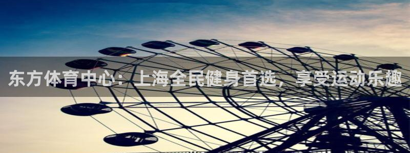 尊龙z6官网：东方体育中心：上海全民健身首选，享受运动乐