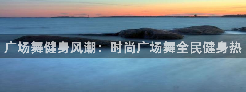尊龙凯时注册：广场舞健身风潮：时尚广场舞全民健身热
